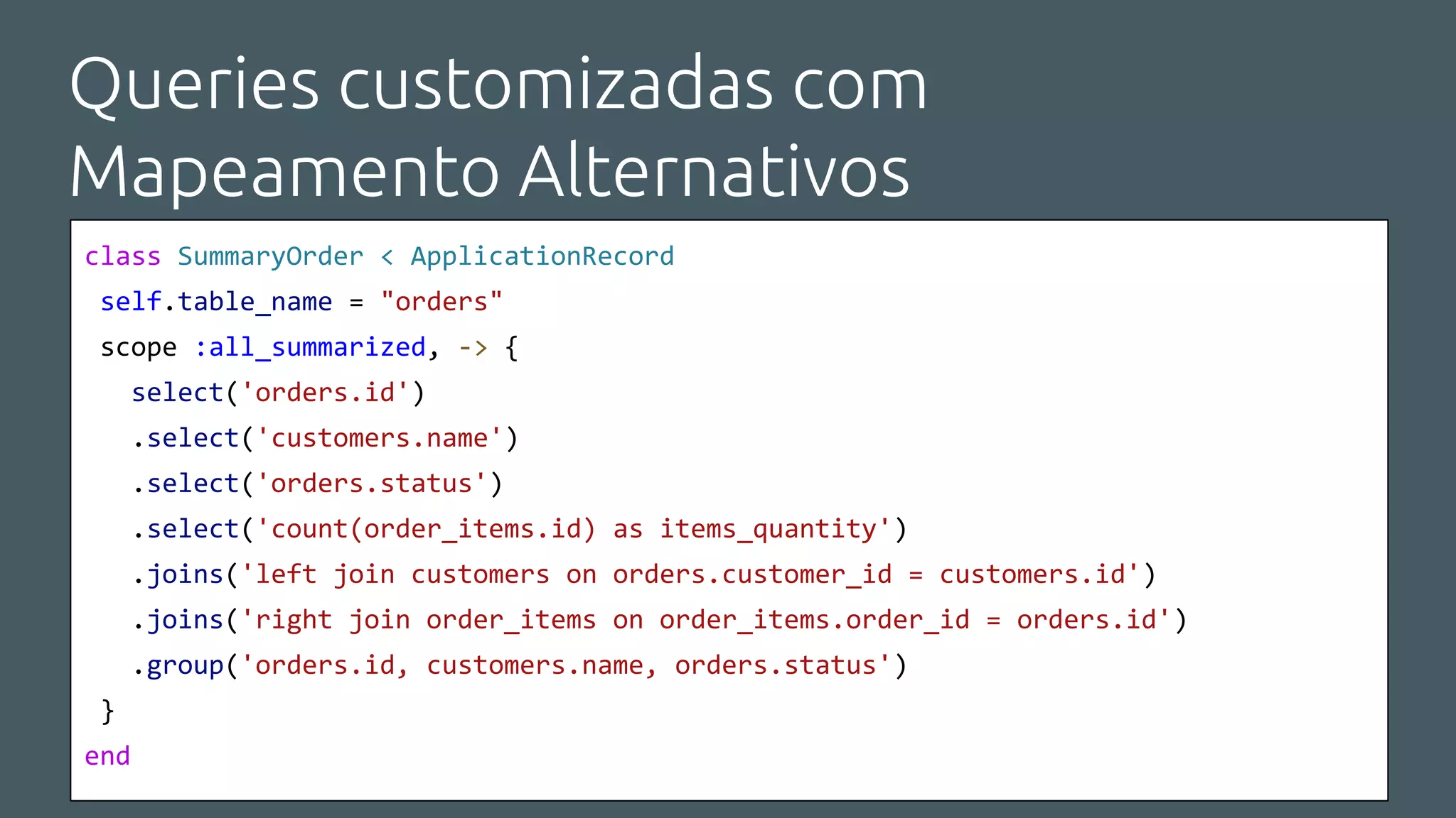 Queries customizadas com
Mapeamento Alternativos
class SummaryOrder < ApplicationRecord
self.table_name = "orders"
scope :all_summarized, -> {
select('orders.id')
.select('customers.name')
.select('orders.status')
.select('count(order_items.id) as items_quantity')
.joins('left join customers on orders.customer_id = customers.id')
.joins('right join order_items on order_items.order_id = orders.id')
.group('orders.id, customers.name, orders.status')
}
end
 