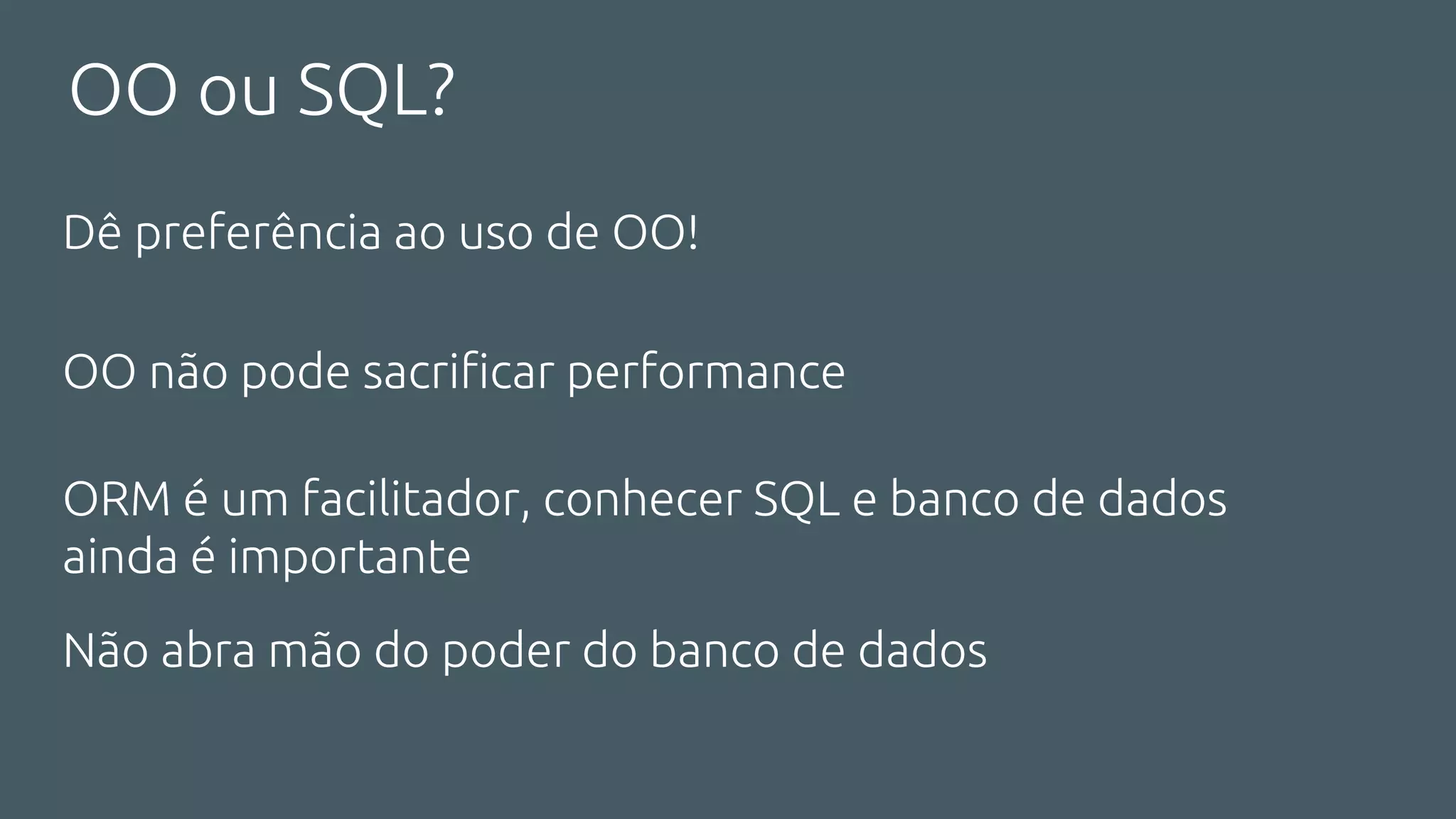 OO ou SQL?
Dê preferência ao uso de OO!
OO não pode sacrificar performance
ORM é um facilitador, conhecer SQL e banco de dados
ainda é importante
Não abra mão do poder do banco de dados
 