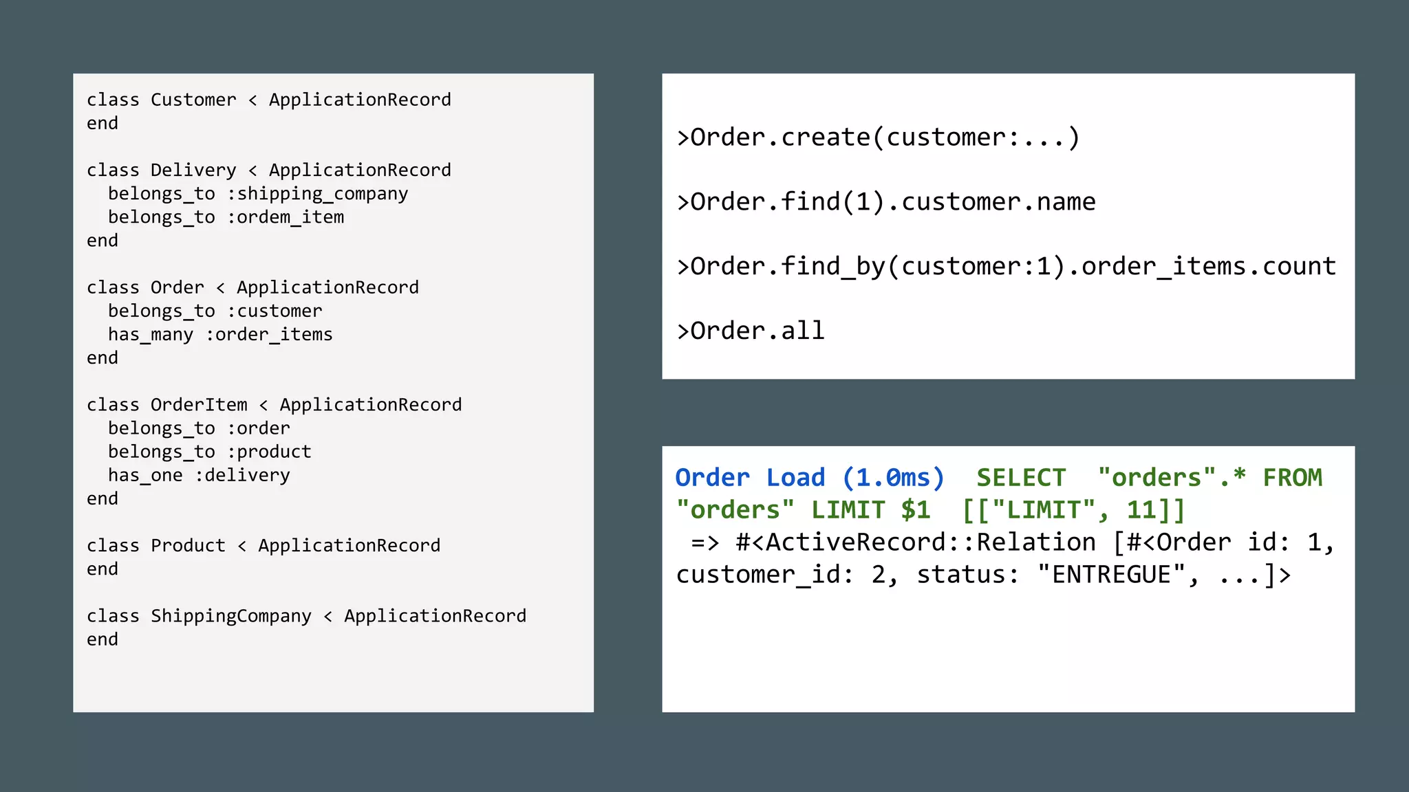 >Order.create(customer:...)
>Order.find(1).customer.name
>Order.find_by(customer:1).order_items.count
>Order.all
class Customer < ApplicationRecord
end
class Delivery < ApplicationRecord
belongs_to :shipping_company
belongs_to :ordem_item
end
class Order < ApplicationRecord
belongs_to :customer
has_many :order_items
end
class OrderItem < ApplicationRecord
belongs_to :order
belongs_to :product
has_one :delivery
end
class Product < ApplicationRecord
end
class ShippingCompany < ApplicationRecord
end
Order Load (1.0ms) SELECT "orders".* FROM
"orders" LIMIT $1 [["LIMIT", 11]]
=> #<ActiveRecord::Relation [#<Order id: 1,
customer_id: 2, status: "ENTREGUE", ...]>
 