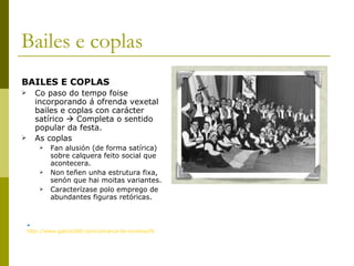Bailes e coplas BAILES E COPLAS Co paso do tempo foise incorporando á ofrenda vexetal bailes e coplas con carácter satírico    Completa o sentido popular da festa. As coplas Fan alusión (de forma satírica) sobre calquera feito social que acontecera.  Non teñen unha estrutura fixa, senón que hai moitas variantes. Caracterízase polo emprego de abundantes figuras retóricas. http://www.galicia360.com/comarca-de-ourense/festa-dos-maios-ourense.html   