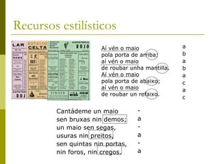 Recursos estilísticos  Cantádeme un maio  sen bruxas nin demos;  un maio sen segas,  usuras nin preitos,  sen quintas nin portas,  nin foros, nin cregos.  Aí vén o maio  pola porta de arriba;  aí vén o maio  de roubar unha mantilla.  Aí vén o maio  pola porta de abaixo;  aí vén o maio  de roubar un refaixo.  a b a b a c a c - a - a - a 