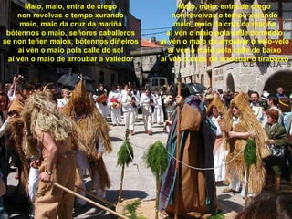 Maio, maio, entra de crego non revolvas o tempo xurando maio, maio da cruz da mariña bótennos o maio, señores caballeros se non teñen maios, bótennos diñeiros aí vén o maio pola calle do sol aí vén o maio de arroubar a valledor Maio, maio, entra de crego non revolvas o tempo xurando maio, maio da cruz da mariña aí vén o maio pola calle do medio aí vén o maio de arroubar o velo-velo aí vén o maio pola calle de baixo aí vén o maio de arroubar o tirabaixo 