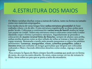 4.ESTRUTURA DOS MAIOS
 Os Maios variaban dunhas zonas a outras de Galicia, tanto na forma ou tamaño
como nos materiais empregados.
Con media ducia de varas longas faise unha estrutura piramidal de base
cadrada e duns 2 m de alto. A esta estrutura engádenselle as dúas andas para
poder levalo. Colócanse a continuación varios aros de barril atados ás varas
con arame ou cordel. Sobre esta estrutura cónica colócanse canas todo ó redor
dándolle corpo e forma á primitiva estrutura. Seguidamente se procede á
colocación do manto vexetal feito de fiúncho, sempre de abaixo cara arriba,
unhas enriba doutras como se dun tellado de tellas se tratase e facendo varias
capas vexetais. Rematada a tarefa máis pesada pasaremos a coloca-los adobíos
pertinentes. Laranxas, margaridas, rosas, camelias pampillos, calas e
mesmo ovos son enfiados en longas guirnaldas que despois son colocadas
rodeando o Maio e facendo diferentes deseños como ondas, zigzag e outras
figuras.
Para remata-la figura do Maio cómpre facerlle a coroa que pode ser en forma
de ramo, de cruz ou outro deseño. Ás veces, estas coroas, en vez de remata-lo
Maio, fanse sobre un pau que se porta a xeito de estandarte.

 