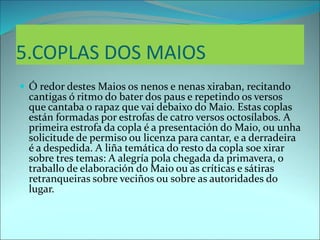 5.COPLAS DOS MAIOS
 Ó redor destes Maios os nenos e nenas xiraban, recitando
cantigas ó ritmo do bater dos paus e repetindo os versos
que cantaba o rapaz que vai debaixo do Maio. Estas coplas
están formadas por estrofas de catro versos octosílabos. A
primeira estrofa da copla é a presentación do Maio, ou unha
solicitude de permiso ou licenza para cantar, e a derradeira
é a despedida. A liña temática do resto da copla soe xirar
sobre tres temas: A alegría pola chegada da primavera, o
traballo de elaboración do Maio ou as críticas e sátiras
retranqueiras sobre veciños ou sobre as autoridades do
lugar.
 