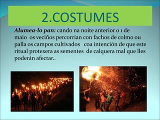 2.COSTUMES
 Alumea-lo pan: cando na noite anterior o 1 de
maio os veciños percorrían con fachos de colmo ou
palla os campos cultivados coa intención de que este
ritual protexera as sementes de calquera mal que lles
poderán afectar..
 