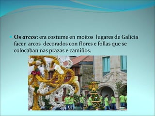  Os arcos: era costume en moitos lugares de Galicia
facer arcos decorados con flores e follas que se
colocaban nas prazas e camiños.
 