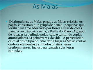 As Maias
 Distinguíanse as Maias pagás e as Maias cristiás. As
pagás, consistían nun grupo de nenas pequenas que
levaban un arco adornado por flores e fitas de cores.
Baixo o arco ía outra nena, a Raíña do Maio. O grupo
de rapazas ía pedindo polas casa e cantando coplas
anunciadoras da primavera e da vida. A persecución
eclesial deste tipo de ritos daría lugar ás Maias cristiás
onde os elementos e símbolos cristiás eran
predominantes, incluso na temática das letras
cantadas.
 