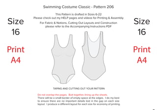 TAPING AND CUTTING OUT YOUR PATTERN
Do not overlap the pages. Butt together, lining up the sheets.
There will be a small border of empty space at the edges. I do my best
to ensure there are no important details lost in the gap on each size
layout. I produce a different layout for each size for economy of printing.
Print
A4
Print
A4
Swimming Costume Classic - Pattern 206
This Pattern is drafted in Sizes 6-22
Please check out my HELP pages and videos for Printing & Assembly
For Fabric & Notions, Cutting Out Layouts and Construction
please refer to the Accompanying Instructions PDF
Size
16
Size
16
 