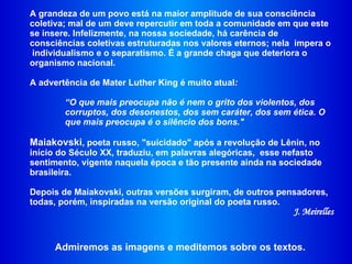 A grandeza de um povo está na maior amplitude de sua consciência coletiva; mal de um deve repercutir em toda a comunidade em que este se insere. Infelizmente, na nossa sociedade, há carência de consciências coletivas estruturadas nos valores eternos; nela  impera o  individualismo e o separatismo. É a grande chaga que deteriora o organismo nacional.  A advertência de Mater Luther King é muito atual :  “ O que mais preocupa não é nem o grito dos violentos, dos corruptos, dos desonestos, dos sem caráter, dos sem ética. O que mais preocupa é o silêncio dos bons." Maiakovski , poeta russo, "suicidado" após a revolução de Lênin, no início do Século XX, traduziu, em palavras alegóricas,  esse nefasto sentimento, vigente naquela época e tão presente ainda na sociedade brasileira.  Depois de Maiakovski, outras versões surgiram, de outros pensadores, todas, porém, inspiradas na versão original do poeta russo.  J. Meirelles Admiremos as imagens e meditemos sobre os textos. 