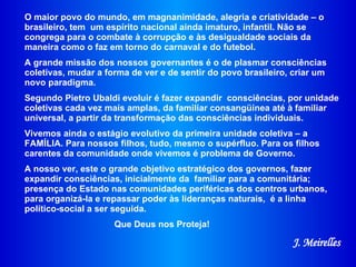 O maior povo do mundo, em magnanimidade, alegria e criatividade – o brasileiro, tem  um espírito nacional ainda imaturo, infantil. Não se congrega para o combate à corrupção e às desigualdade sociais da maneira como o faz em torno do carnaval e do futebol.  A grande missão dos nossos governantes é o de plasmar consciências coletivas, mudar a forma de ver e de sentir do povo brasileiro, criar um novo paradigma. Segundo Pietro Ubaldi evoluir é fazer expandir  consciências, por unidade coletivas cada vez mais amplas, da familiar consangüínea até à familiar universal, a partir da transformação das consciências individuais. Vivemos ainda o estágio evolutivo da primeira unidade coletiva – a FAMÍLIA. Para nossos filhos, tudo, mesmo o supérfluo. Para os filhos carentes da comunidade onde vivemos é problema de Governo.  A nosso ver, este o grande objetivo estratégico dos governos, fazer expandir consciências, inicialmente da  familiar para a comunitária; presença do Estado nas comunidades periféricas dos centros urbanos, para organizá-la e repassar poder às lideranças naturais,  é a linha político-social a ser seguida.  Que Deus nos Proteja! J. Meirelles 