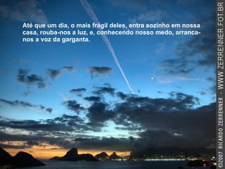 Até que um dia, o mais frágil deles, entra sozinho em nossa casa, rouba-nos a luz, e, conhecendo nosso medo, arranca-nos a voz da garganta.  