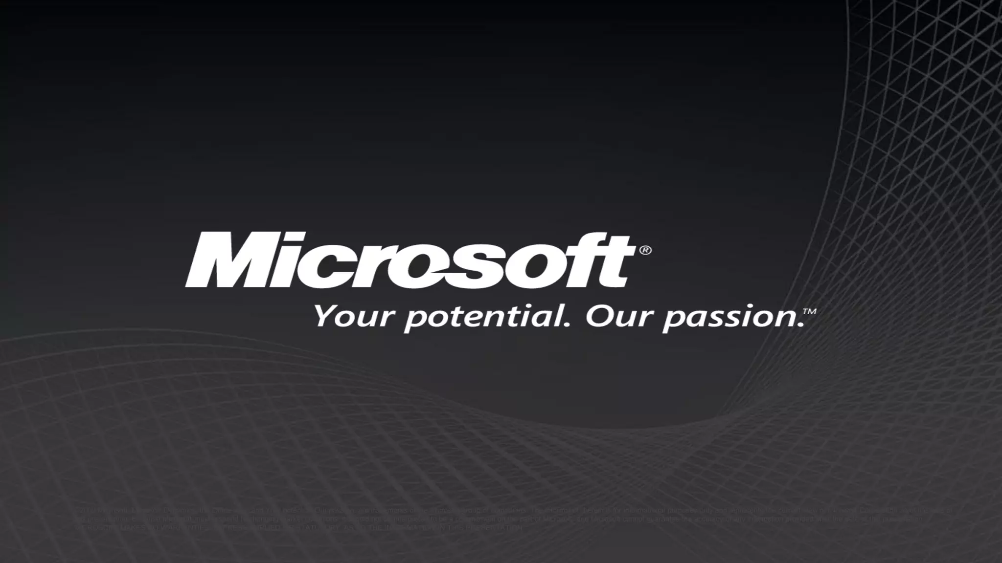 ©2009 Microsoft, Microsoft Dynamics, the Office logo, and Your potential. Our passion. are trademarks of the Microsoft group of companies. The information herein is for informational purposes only and represents the current view of Microsoft Corporation as of the date of
this presentation. Because Microsoft must respond to changing market conditions, it should not be interpreted to be a commitment on the part of Microsoft, and Microsoft cannot guarantee the accuracy of any information provided after the date of this presentation.
MICROSOFT MAKES NO WARRANTIES, EXPRESS, IMPLIED OR STATUTORY, AS TO THE INFORMATION IN THIS PRESENTATION.
 