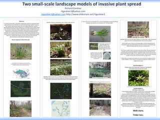 RESEARCH POSTER PRESENTATION DESIGN © 2015
www.PosterPresentations.com
Richard Gardner
rtgardner3@yahoo.com
rtgardner3@yahoo.com http://www.slideshare.net/rtgardner3
Two small-scale landscape models of invasive plant spread
In the past several years I have been studying two common ornamental flower
genera; Muscari and Galanthus, as small-scale landscape models of invasive
plant spread. Both spread slowly from their original planting, usually an
abandoned homestead. Muscari neglectum is a hitchhiker which spreads along
trails. Whereas, Galanthus elwesii is dependent on water flow/gravity for it to
spread down a watershed. At Blue Marsh Lake in Berks County, PA Muscari
neglectum has spread along a trail from its original homestead planting.
Galanthus from a pair of sites at the Bordner cabin, Swatara State Park, PA has
spread down an ephemeral creek to its end and down a shallow delta shaped
slope into a swamp. Both systems are slow and have some historical
documentation to help with the timelines of spread.
Abstract
Muscari neglectum at Blue Marsh Lake
Galanthus elwesii at the Bordner cabin, Swatara State Park, PA
Galanthus elwesii at this site is a model of the spread of Ficaria verna (lesser
celandine), Microstegium vimineum (Japanese stilt grass) and other invasive
plants which spread down ephemeral streams and shallow slopes.
Daffodils (Narcissus sp.) and tulips (Tulipa sp.) are two other similar ornamental
plants common to homesteads that I have not seen spread.
On the other hand, Vinca sp. are another genus of forbs characteristic of
homesteads which spread throughout the forest around a homestead using
different mechanisms than Muscari and Galanthus.
All of these models were found near home while hiking. They are wonderful
examples which show that significant ecology research can be done in your
backyard (backyard ecology). The M. neglectum study is only 10 minutes from
home. The G. elwesii is about 45 minutes from home. They are only a small part
of what I am assured can be found with an open mind.
Unlike exotic and expensive locations far from home these models are local,
easily verifiable, can be used for comprehensive long term studies and are
inexpensive to study.
Current project 2:
Defining a native plant
Using ecological utility as the basis, a native plant is a plant which evolved
locally that has not been domesticated or hybridized.
Domesticated plants have had extensive culling of outlying traits with the
resultant severe homogenization of traits which destroys ecological utility by
destroying the temporal, chemical and physical heterogeneity necessary for a
maximum number of native species and members of those species to use them.
Beyond the immediate extinction of these native specialists, there is an
unbalancing cascade throughout the ecology with predictable catastrophic
ecological results.
Hybrids are plants which have been changed chemically, physically and
temporally by the addition of foreign genes which disrupts the coevolution of
the native plants and their users driving native (specialist) organisms to
extinction.
Walk more,
Tinker less.
study area
 