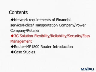 Contents
Network requirements of Financial
service/Police/Transportation Company/Power
Company/Retailer
3G Solution-Flexibility/Reliability/Security/Easy
Management
Router-MP1800 Router Introduction
Case Studies

 