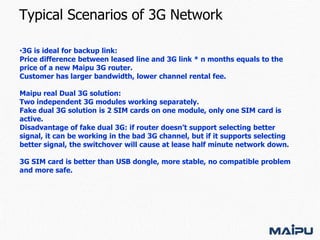 Typical Scenarios of 3G Network
•3G is ideal for backup link:
Price difference between leased line and 3G link * n months equals to the
price of a new Maipu 3G router.
Customer has larger bandwidth, lower channel rental fee.
Maipu real Dual 3G solution:
Two independent 3G modules working separately.
Fake dual 3G solution is 2 SIM cards on one module, only one SIM card is
active.
Disadvantage of fake dual 3G: if router doesn’t support selecting better
signal, it can be working in the bad 3G channel, but if it supports selecting
better signal, the switchover will cause at lease half minute network down.
3G SIM card is better than USB dongle, more stable, no compatible problem
and more safe.

 