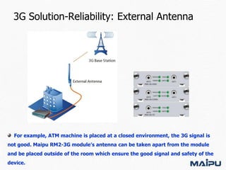 3G Solution-Reliability: External Antenna

For example, ATM machine is placed at a closed environment, the 3G signal is

not good. Maipu RM2-3G module’s antenna can be taken apart from the module
and be placed outside of the room which ensure the good signal and safety of the
device.

 