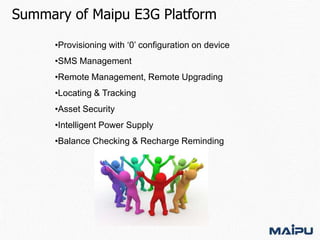 Summary of Maipu E3G Platform
•Provisioning with ‘0’ configuration on device
•SMS Management
•Remote Management, Remote Upgrading
•Locating & Tracking
•Asset Security
•Intelligent Power Supply
•Balance Checking & Recharge Reminding

 