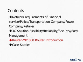 Contents
Network requirements of Financial
service/Police/Transportation Company/Power
Company/Retailer
3G Solution-Flexibility/Reliability/Security/Easy
Management
Router-MP1800 Router Introduction
Case Studies

 