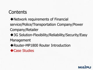 Contents
Network requirements of Financial
service/Police/Transportation Company/Power
Company/Retailer
3G Solution-Flexibility/Reliability/Security/Easy
Management
Router-MP1800 Router Introduction
Case Studies

 