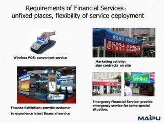 Requirements of Financial Services：
unfixed places, flexibility of service deployment

Wireless POS: convenient service

Finance Exhibition: provide customer
to experience latest financial service

Marketing activity:
sign contracts on site

Emergency Financial Service: provide
emergency service for some special
situation.

 