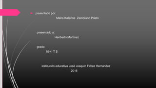  presentado por:
Maira Katerine Zambrano Prieto
presentado a:
Heriberto Martínez
grado:
10-4 T S
institución educativa José Joaquín Flórez Hernández
2016
 