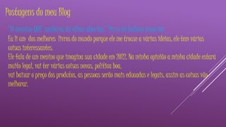 Postagens do meu Blog 
“O menino QUE sonhava de olhos abertos” livro de Galeno Amorim. 
Eu li um dos melhores livros do mundo porque ele me trouxe a várias ideias, ele tem várias 
coisas interessantes. 
Ele fala de um menino que imagina sua cidade em 2022. Na minha opinião a minha cidade estará 
muito legal, vai ter várias coisas novas, política boa, 
vai baixar o preço dos produtos, as pessoas serão mais educadas e legais, assim as coisas vão 
melhorar. 
 
