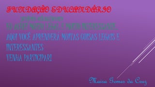 FUNDAÇÃO EDUCANDÁRIO 
projeto educajovem 
EU ACHEI MUITO LEGAL E MUITO INTERESSANTE. 
AQUI VOCÊ APRENDERÁ MUITAS COISAS LEGAIS E 
INTERESSANTES 
VENHA PARTICIPAR! 
Maira Gomes da Cruz 
 