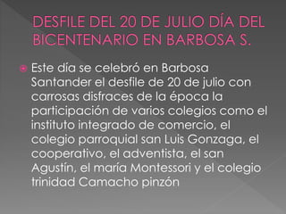  Este día se celebró en Barbosa
Santander el desfile de 20 de julio con
carrosas disfraces de la época la
participación de varios colegios como el
instituto integrado de comercio, el
colegio parroquial san Luis Gonzaga, el
cooperativo, el adventista, el san
Agustín, el maría Montessori y el colegio
trinidad Camacho pinzón
 