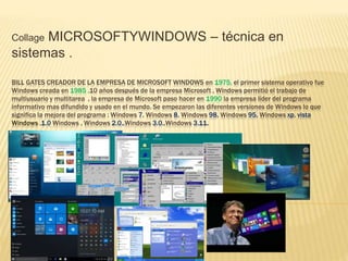 Collage MICROSOFTYWINDOWS – técnica en
sistemas .
BILL GATES CREADOR DE LA EMPRESA DE MICROSOFT WINDOWS en 1975, el primer sistema operativo fue
Windows creada en 1985 ,10 años después de la empresa Microsoft , Windows permitió el trabajo de
multiusuario y multitarea , la empresa de Microsoft paso hacer en 1990 la empresa líder del programa
informativo mas difundido y usado en el mundo. Se empezaron las diferentes versiones de Windows lo que
significa la mejora del programa : Windows 7, Windows 8, Windows 98, Windows 95, Windows xp, vista
Windows ,1.0 Windows , Windows 2.0.,Windows 3.0.,Windows 3.11.
 