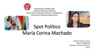 UNIVERSIDAD FERMÍN TORO
VICERRECTORADO ACADÉMICO
FACULTAD DE CIENCIAS POLÍTICAS Y ECONÓMICAS
ESCUELA DE COMUNICACIÓN SOCIAL
Nombre: Maira Crespo
Cédula: 234828235
Profesora: Carmen de Ramos
Saia A
Spot Político
María Corina Machado
 
