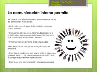 COMUNICACIÓN
INTERNA
• Construir una identidad de la empresa en un clima
de confianza y motivación.
• Profundizar en el conocimiento de la empresa
como entidad.
• Romper departamentos estancados respecto a
actividades aparentemente independientes, pero
que hacen que se bloqueen entre sí.
• Informar individualmente a los empleados.
• Hacer públicos los logros conseguidos por la
empresa.
• Permitirle a cada uno expresarse ante la dirección
general, y esto cualquiera que sea su posición en la
escala jerárquica de la organización.
• Promover una comunicación a todas las escalas
La comunicación interna permite:
 