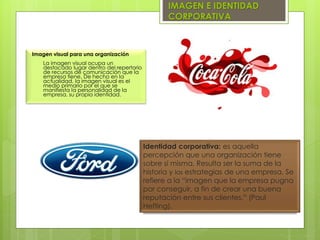IMAGEN E IDENTIDAD
CORPORATIVA
Identidad corporativa: es aquella
percepción que una organización tiene
sobre sí misma. Resulta ser la suma de la
historia y las estrategias de una empresa. Se
refiere a la “imagen que la empresa pugna
por conseguir, a fin de crear una buena
reputación entre sus clientes.” (Paul
Hefting).
Imagen visual para una organización
La imagen visual ocupa un
destacado lugar dentro del repertorio
de recursos de comunicación que la
empresa tiene. De hecho en la
actualidad, la imagen visual es el
medio primario por el que se
manifiesta la personalidad de la
empresa, su propia identidad.
 