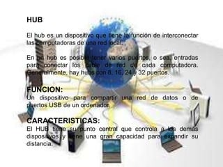 HUB
El hub es un dispositivo que tiene la función de interconectar
las computadoras de una red local.
En un hub es posible tener varios puertos, o sea, entradas
para conectar los cable de red de cada computadora.
Generalmente, hay hubs con 8, 16, 24 y 32 puertos.
FUNCION:
Un dispositivo para compartir una red de datos o de
puertos USB de un ordenador.
CARACTERISTICAS:
El HUB tiene su punto central que controla a los demás
dispositivos y tiene una gran capacidad para expandir su
distancia.
 