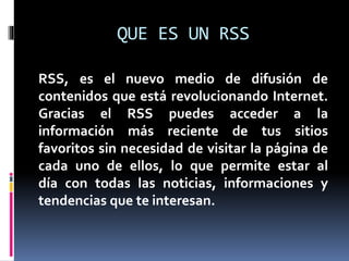 QUE ES UN RSS
RSS, es el nuevo medio de difusión de
contenidos que está revolucionando Internet.
Gracias el RSS puedes acceder a la
información más reciente de tus sitios
favoritos sin necesidad de visitar la página de
cada uno de ellos, lo que permite estar al
día con todas las noticias, informaciones y
tendencias que te interesan.