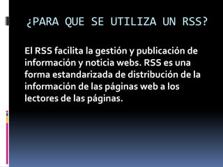 ¿PARA QUE SE UTILIZA UN RSS?
El RSS facilita la gestión y publicación de
información y noticia webs. RSS es una
forma estandarizada de distribución de la
información de las páginas web a los
lectores de las páginas.