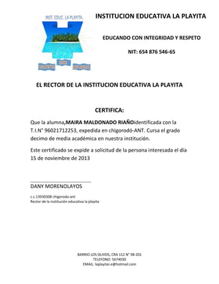 BARRIO LOS OLIVOS, CRA 112 N° 98-201
TELEFONO: 5674030
EMAIL: laplayitai.e@hotmail.com
INSTITUCION EDUCATIVA LA PLAYITA
EDUCANDO CON INTEGRIDAD Y RESPETO
NIT: 654 876 546-65
EL RECTOR DE LA INSTITUCION EDUCATIVA LA PLAYITA
CERTIFICA:
Que la alumna,MAIRA MALDONADO RIAÑOidentificada con la
T.I.N° 96021712253, expedida en chigorodó-ANT. Cursa el grado
decimo de media académica en nuestra institución.
Este certificado se expide a solicitud de la persona interesada el día
15 de noviembre de 2013
_______________________________
DANY MORENOLAYOS
c.c.13930308 chigorodo-ant
Rector de la institución educativa la playita
 