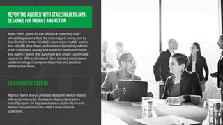 REPORTING ALIGNED WITH STAKEHOLDERS/KPIS 
DESIGNED FOR INSIGHT AND ACTION 
Many times, agencies can fall into a “reporting trap,” 
where they assume that the more reports being sent to 
the client, the better. Multiple reports can muddy waters 
and actually slow down performance. Reporting volume 
is not important, quality and audience orientation is the 
key. Agency teams that automate and create customized 
reports for different levels of client contact reach clearer 
understandings of program objectives and produce 
better action items. 
RECOMMENDATION 
Agency teams should produce daily and weekly reports 
with action items for the day-to-day contacts and a 
monthly report for key stakeholders. Action items and 
metrics should mirror the client’s main internal 
objectives. 
 