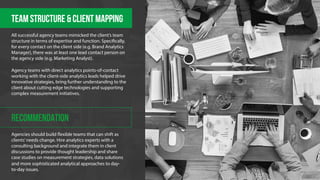 Team structure & client mapping 
All successful agency teams mimicked the client’s team 
structure in terms of expertise and function. Speci!cally, 
for every contact on the client side (e.g. Brand Analytics 
Manager), there was at least one lead contact person on 
the agency side (e.g. Marketing Analyst). 
Agency teams with direct analytics points-of-contact 
working with the client-side analytics leads helped drive 
innovative strategies, bring further understanding to the 
client about cutting edge technologies and supporting 
complex measurement initiatives. 
RECOMMENDATION 
Agencies should build "exible teams that can shift as 
clients’ needs change. Hire analytics experts with a 
consulting background and integrate them in client 
discussions to provide thought leadership and share 
case studies on measurement strategies, data solutions 
and more sophisticated analytical approaches to day-to- 
day issues. 
 