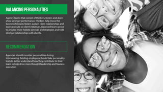 Balancing PERSONALITIES 
Agency teams that consist of thinkers, feelers and doers 
show stronger performance. Thinkers help move the 
business forward, feelers sustain client relationships and 
doers execute on client initiatives. Balanced teams prove 
to provide more holistic services and strategies and hold 
stronger relationships with clients. 
RECOMMENDATION 
Agencies should consider personalities during 
interviewing. Existing employees should take personality 
tests to better understand how they contribute to their 
team to help drive more thought leadership and "awless 
execution. 
 