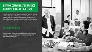 DEFINING COMMUNICATION CADENCE 
And TOPIC AREAS AT EACH LEVEL 
Regular in-person meetings are crucial to building strong 
relationships. In addition, agency teams that meet in 
person with the client are more likely to be involved in 
internal business discussions and consult on strategies to 
move the business forward. 
RECOMMENDATION 
Agency teams should set up weekly in-person meetings 
with day-to-day contacts and monthly meetings with 
key client stakeholders. 
 