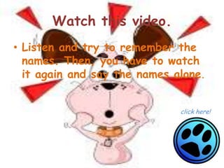 Watch this video.
• Listen and try to remember the
  names. Then, you have to watch
  it again and say the names alone.


                              click here!
 
