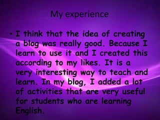 My experience
• I think that the idea of creating
  a blog was really good. Because I
  learn to use it and I created this
  according to my likes. It is a
  very interesting way to teach and
  learn. In my blog, I added a lot
  of activities that are very useful
  for students who are learning
  English.
 