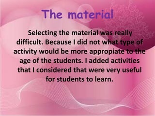 The material
     Selecting the material was really
 difficult. Because I did not what type of
activity would be more appropiate to the
  age of the students. I added activities
 that I considered that were very useful
            for students to learn.
 