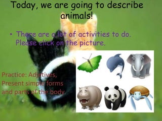 Today, we are going to describe
             animals!

  • There are a lot of activities to do.
    Please click on the picture.



Practice: Adjetives,
Present simple forms
and parts of the body.
 