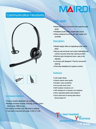 [XJ
• Foam or protein leatherette ear
• Multiple connecter choices 阳9plug.
stereo plug, USB2.0 plug
-M-volume ∞ ntroller (with Mic Mute) is optional
• Two kinds of standard QO plugs: G-Q口。r P-QD
R!:ll
microphone with superior audi。
• Newly designed
durability
Description:
• Stylish design offers an appealing
effect
• Big ear pad and plush 50ft protein leatherette
cushion ensures whole-day wearing comfort
• Ratchet style microphone boom, easy 10 be
adjusted
• Luxurious 50ft designed T-Pad for convenient
weanng
• Click-stop headband for superior comfo同
Features:
• Light weight design
_Supe由阳。eiver audio qu剑ity
-Exc副 ent n。即se cance阳tion
• Anti acoustic shockαrcuil
-330。阳lalable microphone arm
• 180o
rotatable joint 01 speaker and headband
• 60mm adjuslable pliable steel headband
• Quick dis∞nnect for leaving desk w拙。"
taking headset oH
 