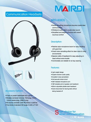 飞
• Foam or protein leathereHe ear cushiol
oMu忧iple connecter choices: RJ9 plug, 2.5m
3.5mm stereo plug, USB2.Q plug
• M-volume controUer (with Mic Mute) is optional
.Two kinds of standard QO plugs: G-QO or P-QO
RElI
microphone ensures crystal田clear
. Wideband
• Simplified and
luxurious comfort
Description:
crystal-dear sound
with overall
• Ratchet style microphone boom for easy
with goOO feel
• Great noise cancel1ing effect for clear voice in
environments
• Special crafts of headband for easy adjusting on
head without extra trouble
-Comf。同able and reliable for all day wearing
Features:
• lighl weight design
• Superb receiver audio qua阳y
• Excellent noise cancellat陷们
• Anli acouslic shock circuil
• 3300
rotatable m 昭 rophone arm
• 180
o
ro川atable jωnt of speaker and headband
• 60mm adjustable pliable steel headband
• Quick disconnect for leaving desk without
taking headset 。仔
 
