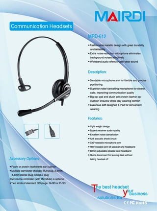 主
Accessory Options
• Foam or protein leatherette ear
.Mu忧iple connecter choices: RJ9 plug,
3.5mm slereo plug, USB2.Q plug
e M-volume controller (with Mic Mute) 饱。ptional
eTwo kinds of standard QD plugS: G-QD or P-QD
MAll~1
metallic design with 9用at durability
• Extra
background
Description:
microphone eliminates
• Bendable microphone arm for flexible
positioning
• Superior noise-cancelling microphone f.町
国 IIs， improving communication quality
• Big ear pad and plush 50ft protein leather ear
cushion ensures whole-day wearing ∞mfo同
.luxurious 50ft designe叫d T-Pad 10r convenient
weanng
Features:
• Light weight design
• SUperb receiver audio quality
·自由lIent noise cancellatioo
• Anti acouslic shock circuit
• 330o
rolatable microphone arm
.'80斗。此atable joint of speaker and headband
• 60mm adjustable pliable steel headband
• Quick disconnect for leaving desk withoul
taking headset 0仔
 