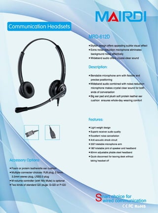 『 """"'-咽』
E.'111.11川刷刷噩噩自
主
Accessory Oplions
• Foam or protein leatherette ear
.Mu忧iple connecter choices: RJ9 plug,
3.5mm stereo plug, USB2.Q plug
• M-volume controt1er (with Mic Mute) 饱。ptional
eTwo kinds of standard QD plugs: G-QD or P-QD
MAll~1
• Extra
background
。何@陌 appealing subtle visual 9'何配t
microphone eliminates
effectively
Descriplion:
• Bendable microphone arm with 11
precise positioning
• Wideband audio combined with
microphone makes crystal clear sound for
ends 01 conversation
.8咀 ear pad and plush 50ft protein leather ear
cushion ensures whole-day wearing comfort
Fealures:
• Light weight design
• SUperb receiver audio quality
·自由lIent noise cancellatioo
• Anti acouslic shock circuit
• 330o
rolatable microphone arm
.'80斗。此atable joint of speaker and headband
• 60mm adjustable pliable steel headband
• Quick disconnect for leaving desk without
taking headset 0仔
for
 