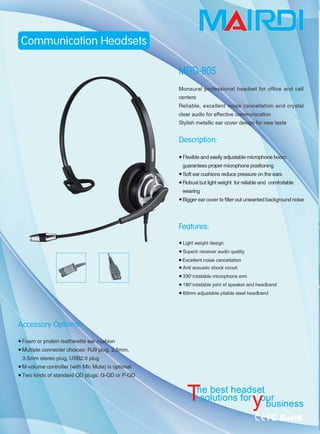 • Foam or protein leatherette ear cù
• Multiple connecter choices: RJ9 plug, ~、rnm ，
3.5mm stereo plug, U8B2.0 plug
• M-volume controller (with Mic Mute) is optional
• Two kinds of standard QD plugs: G-QD or P-QD
centers
Reliable, excellent、'QP ise cancellation and crystal
clear audio for effective èommunication
8tylish metallic ear ∞，ver deSian for new taste
Description:
• Flexible and easily adjustable microphone boÒI
guarantees proper microphone positioning
• 80ft ear cushions reduce pressure on the ears
• Robust but light weight for reliable and comfortable
weanng
• Bigger ear cover to filter out unwanted background noise
Fea•ures:
• Light weight design
• Superb receiver audio quality
• Excellent noise cancellation
• Anti acoustic shock circuit
• 3300
rotatable microphone arm
• 1800
rotatable joint of speaker and headband
• 60mm adjustable pliable steel headband
e best headset
|阳1S foγH[lsinm
 