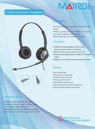 Accessory Options
• Foam or protein leatherette ear cushi
• Multiple connecter choices: RJ9 plug, 2.5
3.5mm stereo plug, U8B2.0 plug
• M-volume controller (with Mic Mute) is optional
• Two kinds of standard QD plugs: G-QD or P-QD
MAII毛[)rl
h|iab|e, exce||eJ
Description:
• Flexible and easily adju如ble microphone boorrì
guarantees proper microphone positioning
• 80ft ear cushions reduce pre臼ure on the ears
• Robust but light weight reduce for reliable and comfortablè
weanng
• Bigger ear cover to filter out unwanted background noise
Features:
• Light weight design
• Superb receiver audio quality
• Excellent noise cancellation
• Anti acoustic shock circuit
• 3300
rotatable microphone arm
• 1800
rotatable joint of speaker and headband
• 60mm adjustable pliable steel headband
art choice for
I communication
 